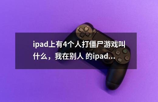 ipad上有4个人打僵尸游戏叫什么，我在别人 的ipad玩过，最多可以四个人，有投菜刀的，加特林的-第1张-游戏信息-龙启网