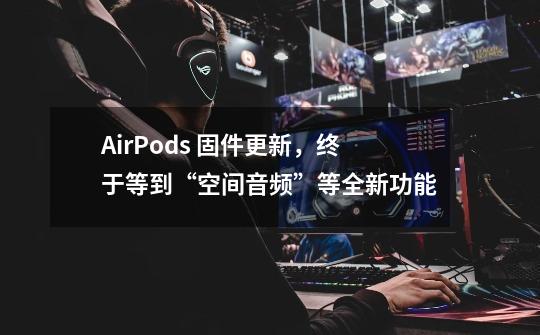 AirPods 固件更新,终于等到“空间音频”等全新功能-第1张-游戏信息-龙启网