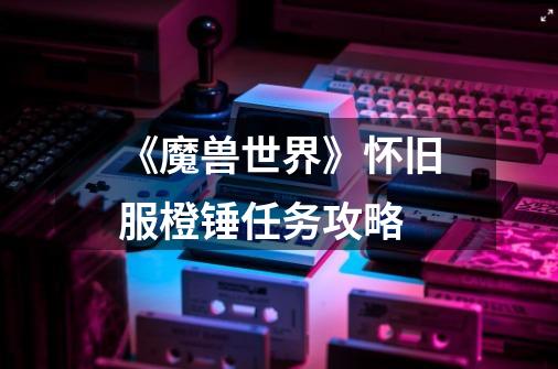 《魔兽世界》怀旧服橙锤任务攻略-第1张-游戏信息-龙启网