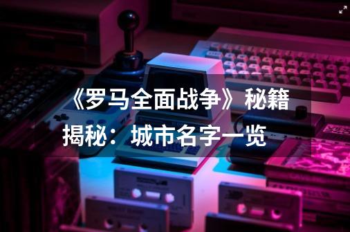 《罗马全面战争》秘籍揭秘:城市名字一览-第1张-游戏信息-龙启网