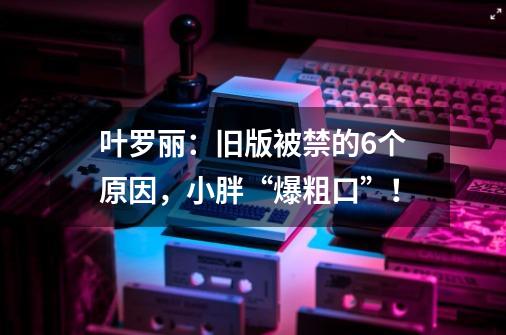 叶罗丽:旧版被禁的6个原因,小胖“爆粗口”!-第1张-游戏信息-龙启网