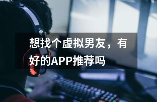 想找个虚拟男友,有好的APP推荐吗-第1张-游戏信息-龙启网