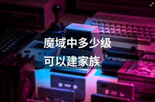 魔域中多少级可以建家族-第1张-游戏信息-龙启网