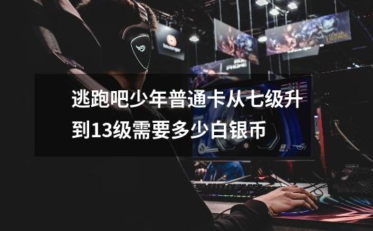 逃跑吧少年普通卡从七级升到13级需要多少白银币-第1张-游戏信息-龙启网