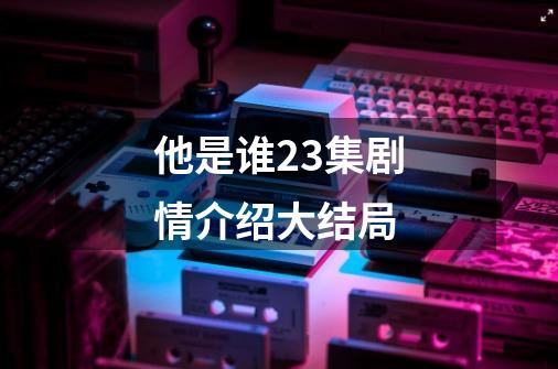 他是谁23集剧情介绍大结局-第1张-游戏信息-龙启网