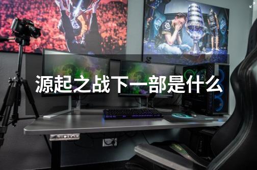 源起之战下一部是什么-第1张-游戏信息-龙启网