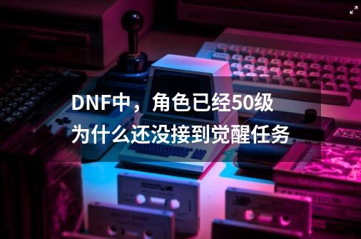 DNF中，角色已经50级为什么还没接到觉醒任务-第1张-游戏信息-龙启网