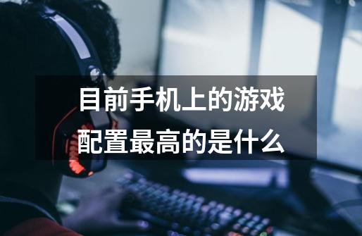 目前手机上的游戏配置最高的是什么-第1张-游戏信息-龙启网