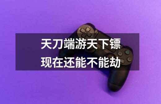 天刀端游天下镖现在还能不能劫-第1张-游戏信息-龙启网