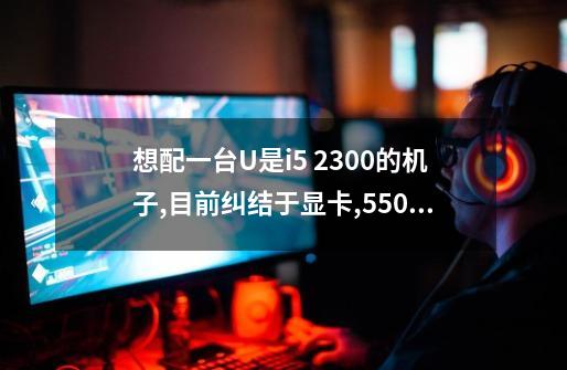 想配一台U是i5 2300的机子,目前纠结于显卡,550Ti,gtx460,HD6850,HD6790这几个型号中..-第1张-游戏信息-龙启网