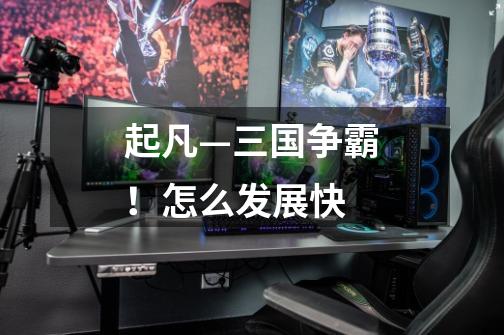 起凡—三国争霸!怎么发展快-第1张-游戏信息-龙启网