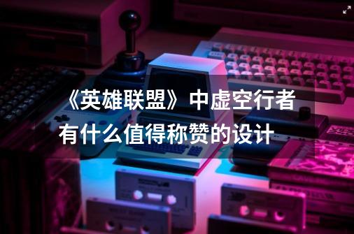 《英雄联盟》中虚空行者有什么值得称赞的设计-第1张-游戏信息-龙启网
