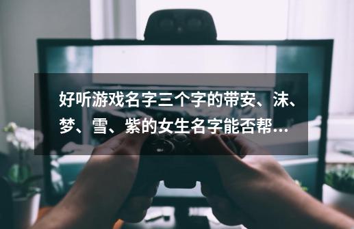 好听游戏名字三个字的带安、沫、梦、雪、紫的女生名字能否帮忙想些-第1张-游戏信息-龙启网