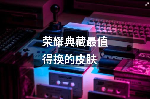 荣耀典藏最值得换的皮肤-第1张-游戏信息-龙启网
