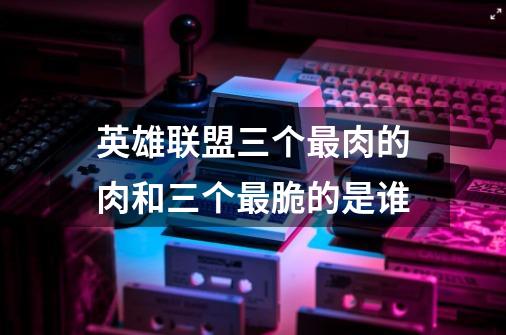 英雄联盟三个最肉的肉和三个最脆的是谁-第1张-游戏信息-龙启网