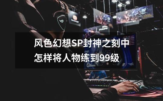 风色幻想SP封神之刻中怎样将人物练到99级-第1张-游戏信息-龙启网