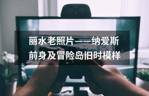 丽水老照片——纳爱斯前身及冒险岛旧时模样-第1张-游戏信息-龙启网