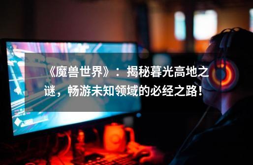 《魔兽世界》:揭秘暮光高地之谜,畅游未知领域的必经之路!-第1张-游戏信息-龙启网