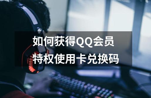 如何获得QQ会员特权使用卡兑换码-第1张-游戏信息-龙启网