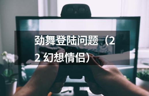 劲舞登陆问题(2.2 幻想情侣)-第1张-游戏信息-龙启网
