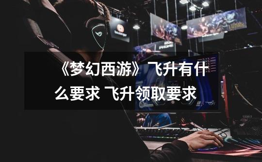 《梦幻西游》飞升有什么要求 飞升领取要求-第1张-游戏信息-龙启网