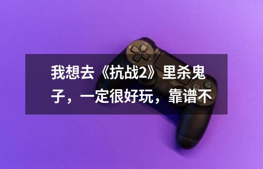 我想去《抗战2》里杀鬼子，一定很好玩，靠谱不-第1张-游戏信息-龙启网