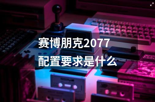赛博朋克2077配置要求是什么-第1张-游戏信息-龙启网