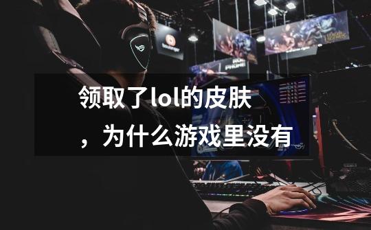 领取了lol的皮肤，为什么游戏里没有-第1张-游戏信息-龙启网