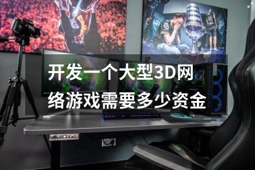 开发一个大型3D网络游戏需要多少资金-第1张-游戏信息-龙启网