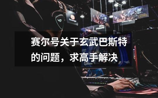 赛尔号关于玄武巴斯特的问题，求高手解决-第1张-游戏信息-龙启网