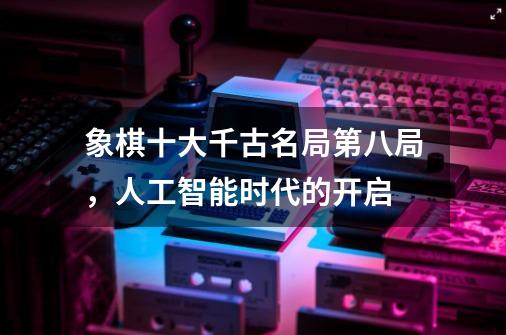 象棋十大千古名局第八局,人工智能时代的开启-第1张-游戏信息-龙启网