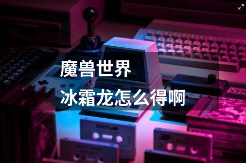 魔兽世界 冰霜龙怎么得啊-第1张-游戏信息-龙启网
