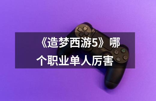 《造梦西游5》哪个职业单人厉害-第1张-游戏信息-龙启网
