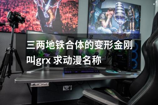 三两地铁合体的变形金刚叫grx 求动漫名称-第1张-游戏信息-龙启网
