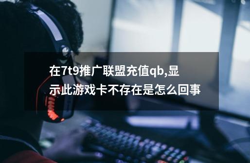 在7t9推广联盟充值qb,显示此游戏卡不存在是怎么回事-第1张-游戏信息-龙启网