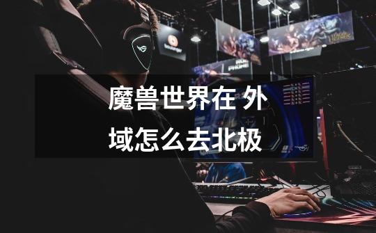 魔兽世界在 外域怎么去北极-第1张-游戏信息-龙启网