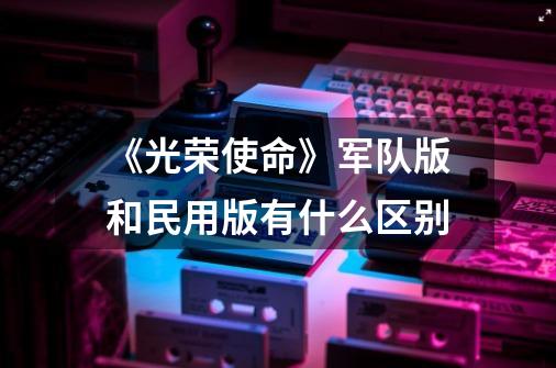 《光荣使命》军队版和民用版有什么区别-第1张-游戏信息-龙启网