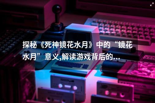 探秘《死神镜花水月》中的“镜花水月”意义,解读游戏背后的象征与寓意-第1张-游戏信息-龙启网