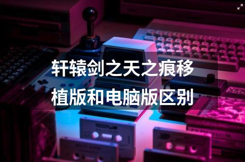 轩辕剑之天之痕移植版和电脑版区别-第1张-游戏信息-龙启网