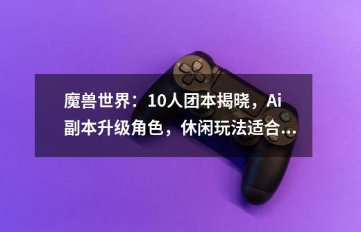 魔兽世界:10人团本揭晓,Ai副本升级角色,休闲玩法适合“独狼”-第1张-游戏信息-龙启网