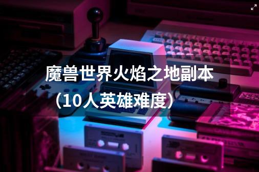 魔兽世界火焰之地副本（10人英雄难度）-第1张-游戏信息-龙启网