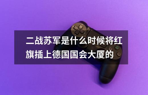 二战苏军是什么时候将红旗插上德国国会大厦的-第1张-游戏信息-龙启网