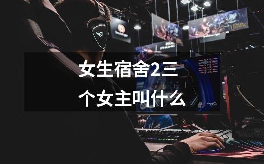女生宿舍2三个女主叫什么-第1张-游戏信息-龙启网