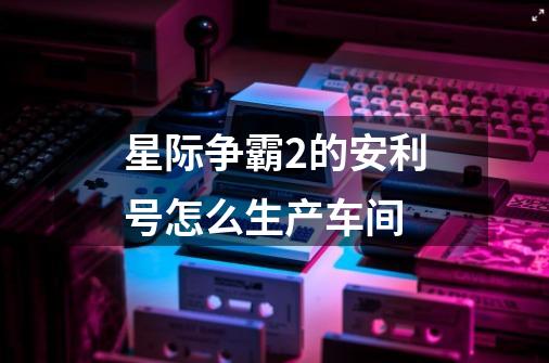 星际争霸2的安利号怎么生产车间-第1张-游戏信息-龙启网