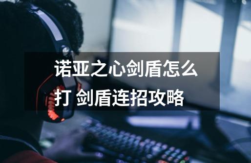 诺亚之心剑盾怎么打 剑盾连招攻略-第1张-游戏信息-龙启网