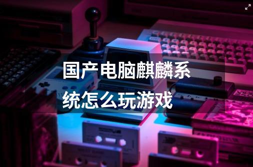 国产电脑麒麟系统怎么玩游戏-第1张-游戏信息-龙启网