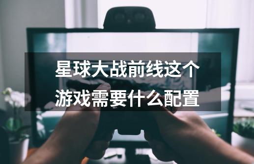 星球大战前线这个游戏需要什么配置-第1张-游戏信息-龙启网