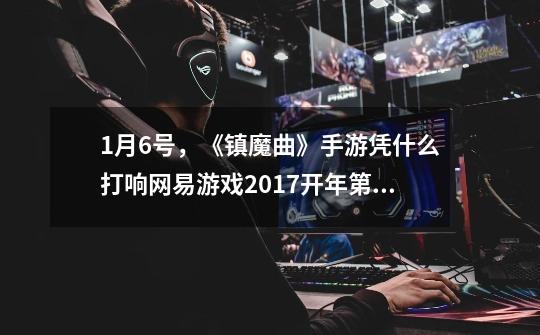 1月6号,《镇魔曲》手游凭什么打响网易游戏2017开年第一炮-第1张-游戏信息-龙启网