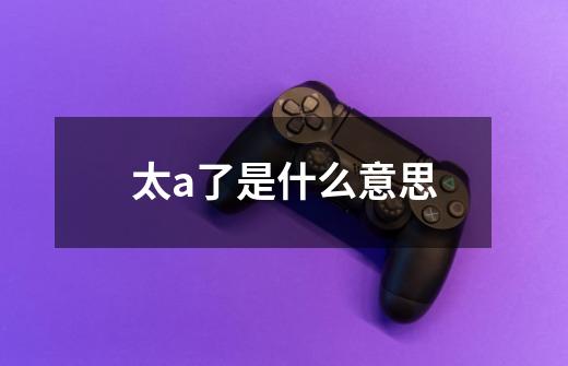 太a了是什么意思-第1张-游戏信息-龙启网