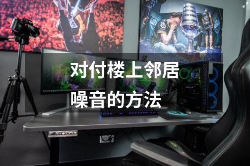 对付楼上邻居噪音的方法-第1张-游戏信息-龙启网